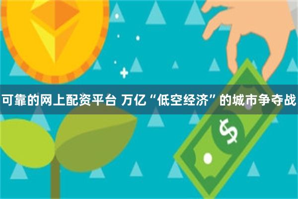 可靠的网上配资平台 万亿“低空经济”的城市争夺战