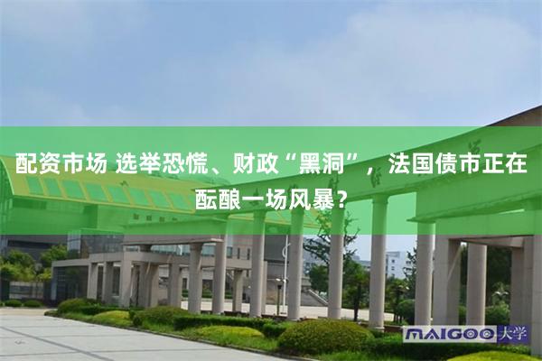配资市场 选举恐慌、财政“黑洞”，法国债市正在酝酿一场风暴？