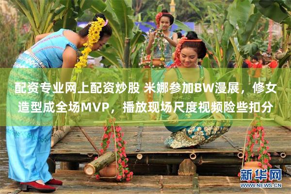 配资专业网上配资炒股 米娜参加BW漫展，修女造型成全场MVP，播放现场尺度视频险些扣分