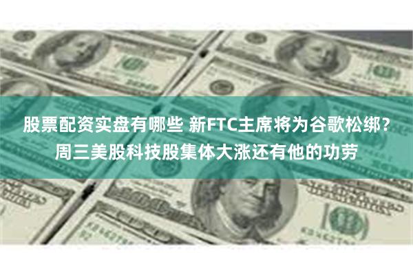 股票配资实盘有哪些 新FTC主席将为谷歌松绑？周三美股科技股集体大涨还有他的功劳