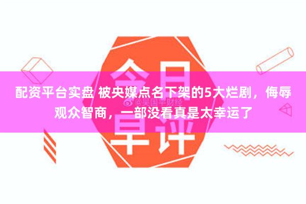 配资平台实盘 被央媒点名下架的5大烂剧，侮辱观众智商，一部没看真是太幸运了