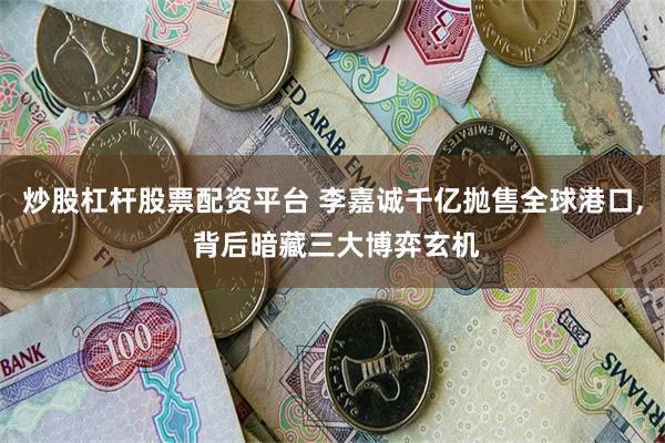 炒股杠杆股票配资平台 李嘉诚千亿抛售全球港口, 背后暗藏三大博弈玄机