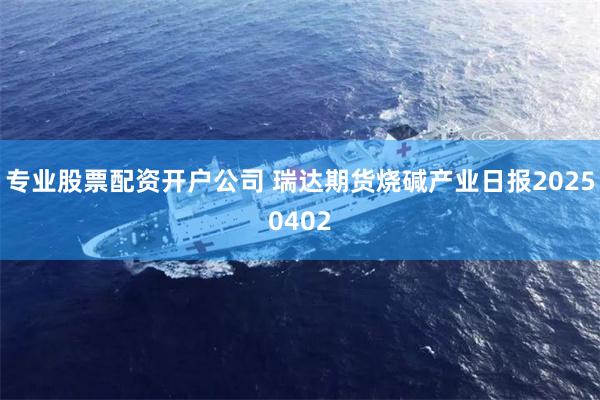 专业股票配资开户公司 瑞达期货烧碱产业日报20250402