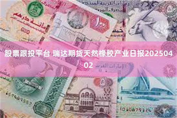 股票跟投平台 瑞达期货天然橡胶产业日报20250402