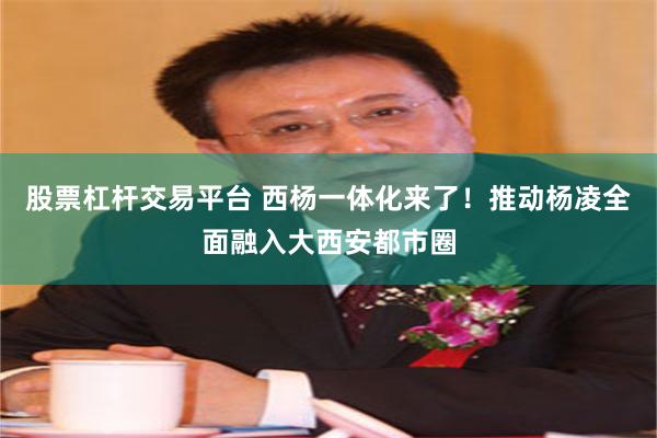 股票杠杆交易平台 西杨一体化来了！推动杨凌全面融入大西安都市圈