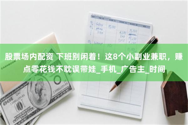 股票场内配资 下班别闲着！这8个小副业兼职，赚点零花钱不耽误带娃_手机_广告主_时间