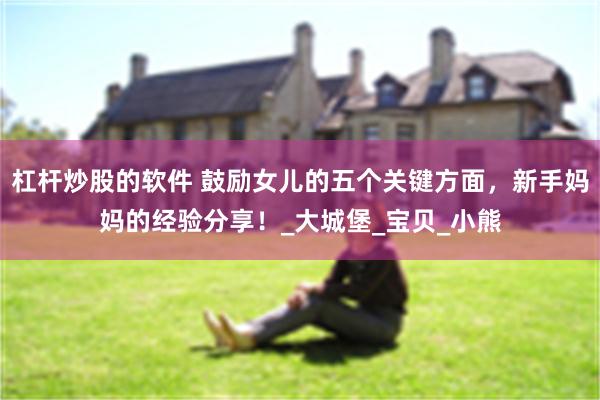 杠杆炒股的软件 鼓励女儿的五个关键方面，新手妈妈的经验分享！_大城堡_宝贝_小熊