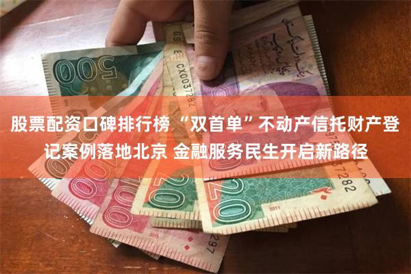 股票配资口碑排行榜 “双首单”不动产信托财产登记案例落地北京 金融服务民生开启新路径