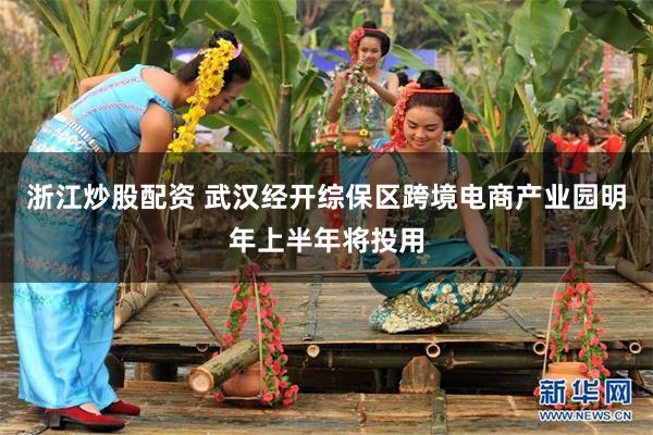 浙江炒股配资 武汉经开综保区跨境电商产业园明年上半年将投用