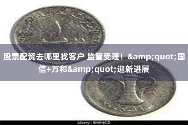 股票配资去哪里找客户 监管受理！&quot;国信+万和&quot;迎新进展
