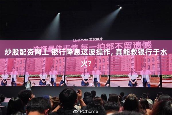 炒股配资网上 银行降息这波操作, 真能救银行于水火?