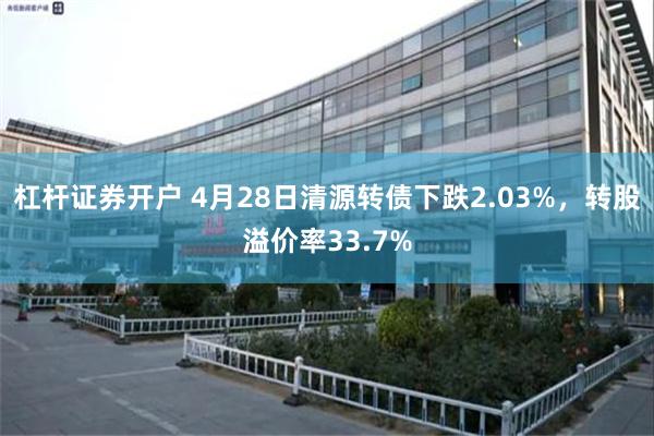 杠杆证券开户 4月28日清源转债下跌2.03%，转股溢价率33.7%