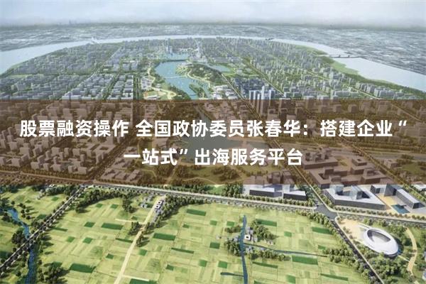 股票融资操作 全国政协委员张春华：搭建企业“一站式”出海服务平台