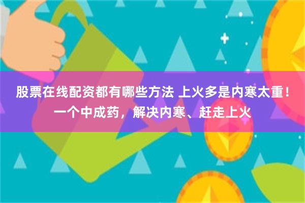 股票在线配资都有哪些方法 上火多是内寒太重！一个中成药，解决内寒、赶走上火