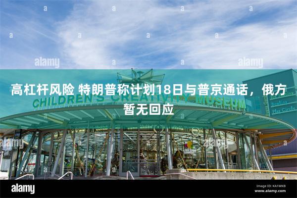 高杠杆风险 特朗普称计划18日与普京通话，俄方暂无回应