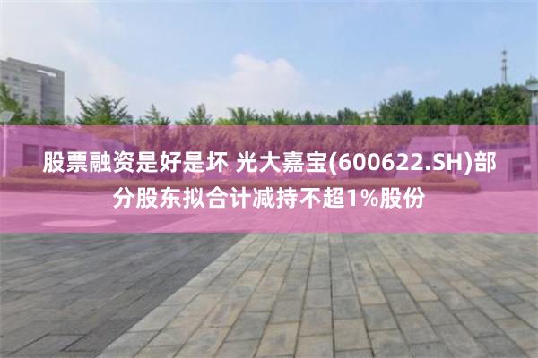 股票融资是好是坏 光大嘉宝(600622.SH)部分股东拟合计减持不超1%股份