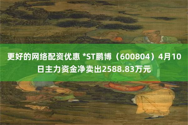更好的网络配资优惠 *ST鹏博（600804）4月10日主力资金净卖出2588.83万元