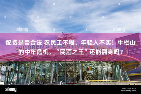 配资是否合法 农民工不喝、年轻人不买！牛栏山的中年危机，“民酒之王”还能翻身吗？