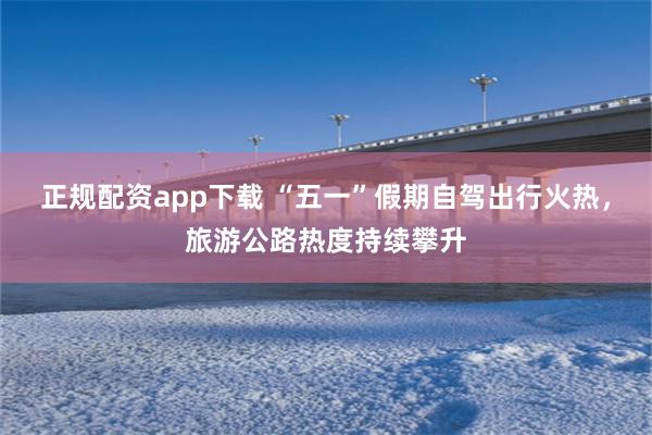 正规配资app下载 “五一”假期自驾出行火热，旅游公路热度持续攀升