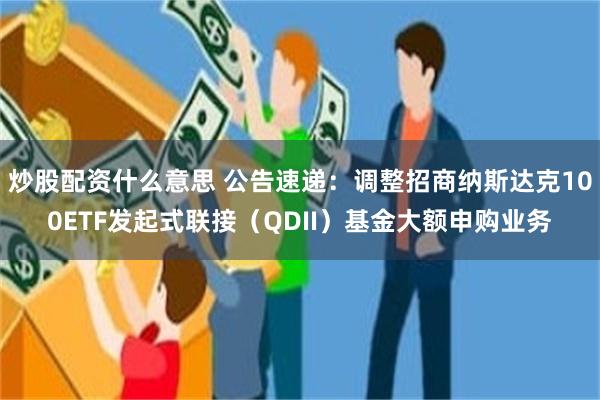 炒股配资什么意思 公告速递：调整招商纳斯达克100ETF发起式联接（QDII）基金大额申购业务