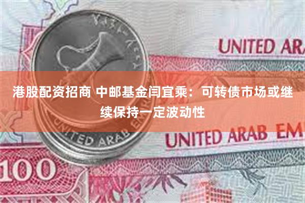 港股配资招商 中邮基金闫宜乘：可转债市场或继续保持一定波动性