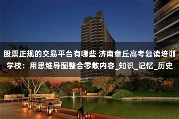股票正规的交易平台有哪些 济南章丘高考复读培训学校：用思维导图整合零散内容_知识_记忆_历史