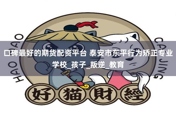 口碑最好的期货配资平台 泰安市东平行为矫正专业学校_孩子_叛逆_教育