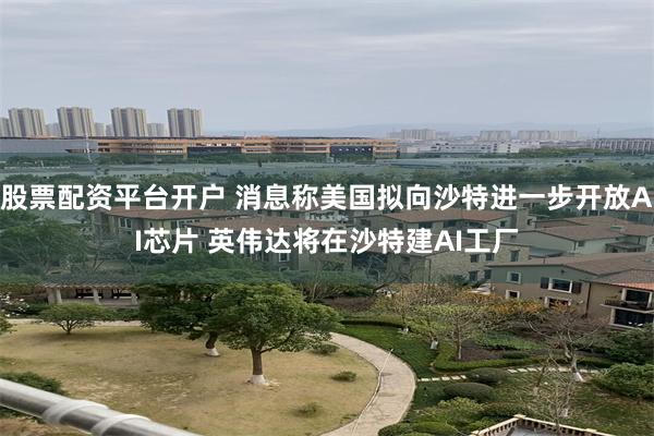 股票配资平台开户 消息称美国拟向沙特进一步开放AI芯片 英伟达将在沙特建AI工厂