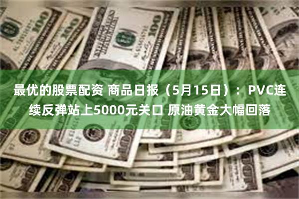 最优的股票配资 商品日报（5月15日）：PVC连续反弹站上5000元关口 原油黄金大幅回落