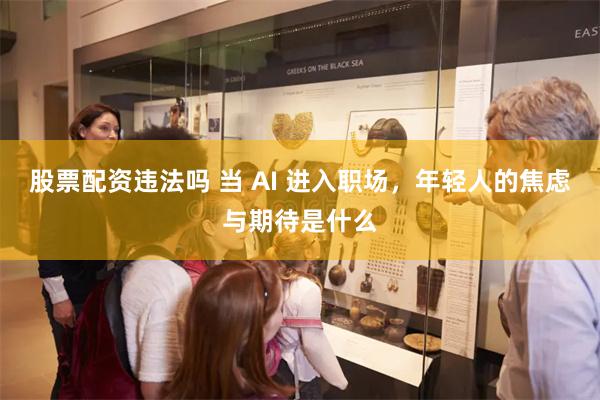 股票配资违法吗 当 AI 进入职场，年轻人的焦虑与期待是什么
