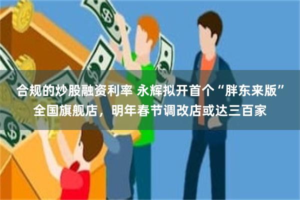合规的炒股融资利率 永辉拟开首个“胖东来版”全国旗舰店，明年春节调改店或达三百家