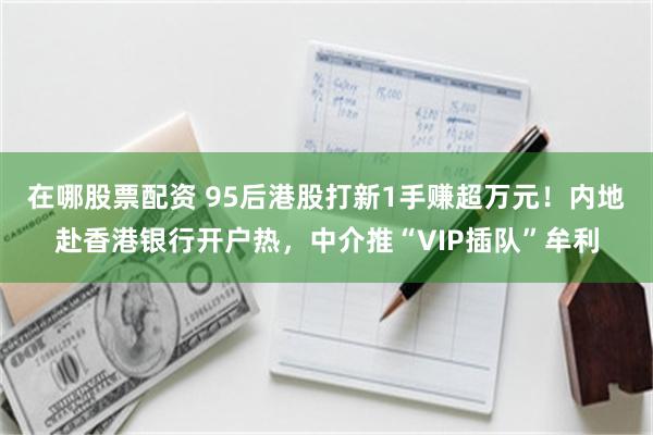 在哪股票配资 95后港股打新1手赚超万元！内地赴香港银行开户热，中介推“VIP插队”牟利