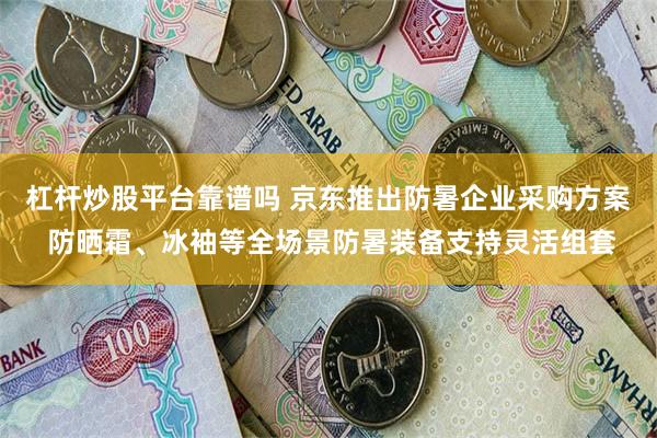 杠杆炒股平台靠谱吗 京东推出防暑企业采购方案 防晒霜、冰袖等全场景防暑装备支持灵活组套