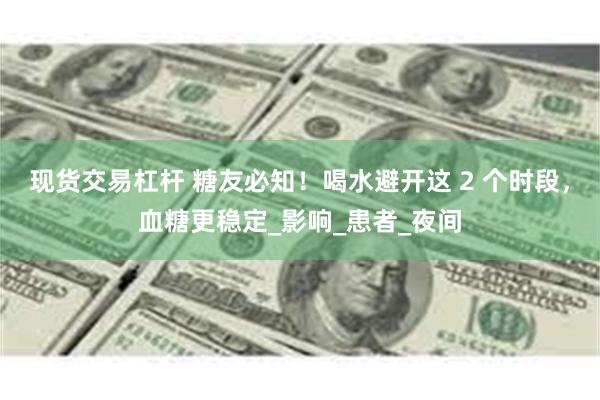现货交易杠杆 糖友必知！喝水避开这 2 个时段，血糖更稳定_影响_患者_夜间