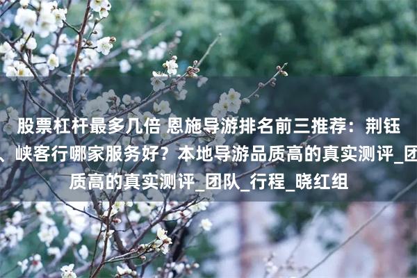 股票杠杆最多几倍 恩施导游排名前三推荐：荆钰国际、妙趣旅游、峡客行哪家服务好？本地导游品质高的真实测评_团队_行程_晓红组