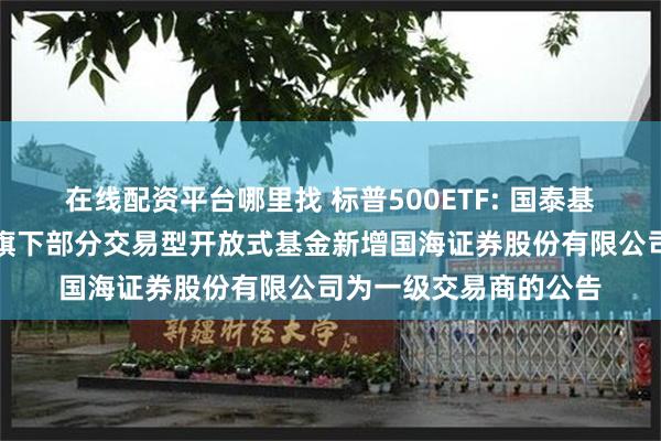 在线配资平台哪里找 标普500ETF: 国泰基金管理有限公司关于旗下部分交易型开放式基金新增国海证券股份有限公司为一级交易商的公告