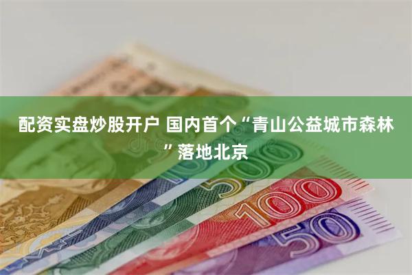 配资实盘炒股开户 国内首个“青山公益城市森林”落地北京