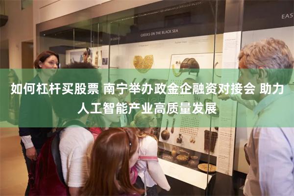 如何杠杆买股票 南宁举办政金企融资对接会 助力人工智能产业高质量发展
