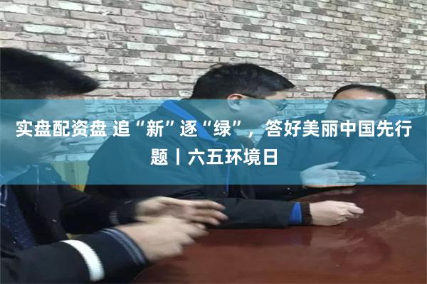 实盘配资盘 追“新”逐“绿”，答好美丽中国先行题丨六五环境日