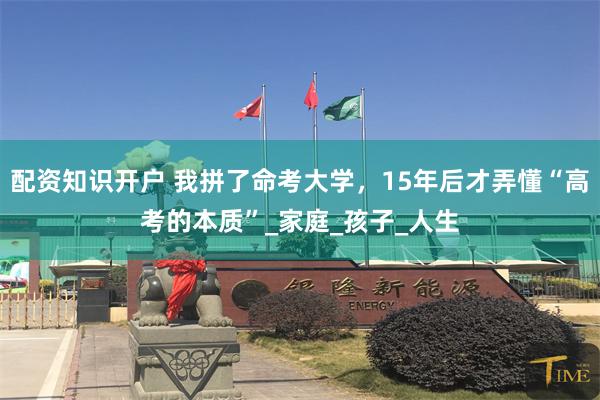 配资知识开户 我拼了命考大学，15年后才弄懂“高考的本质”_家庭_孩子_人生