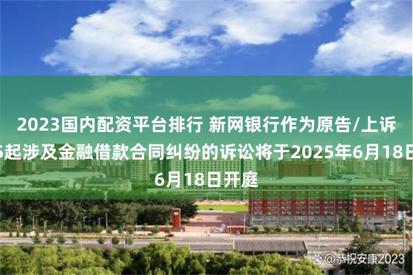 2023国内配资平台排行 新网银行作为原告/上诉人的5起涉及金融借款合同纠纷的诉讼将于2025年6月18日开庭