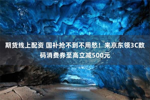 期货线上配资 国补抢不到不用愁！来京东领3C数码消费券至高立减500元