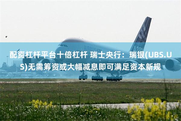 配资杠杆平台十倍杠杆 瑞士央行：瑞银(UBS.US)无需筹资或大幅减息即可满足资本新规