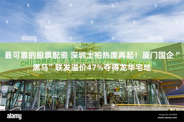 最可靠的股票配资 深圳土拍热度再起！厦门国企“黑马”联发溢价47%夺得龙华宅地