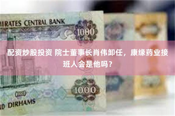配资炒股投资 院士董事长肖伟卸任，康缘药业接班人会是他吗？