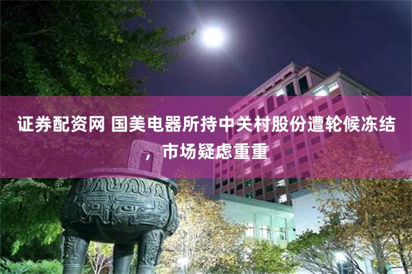 证券配资网 国美电器所持中关村股份遭轮候冻结，市场疑虑重重