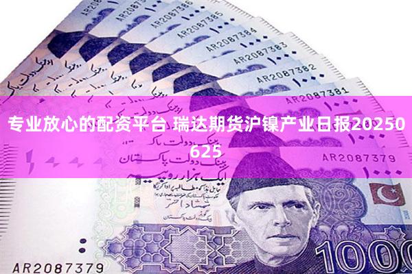 专业放心的配资平台 瑞达期货沪镍产业日报20250625
