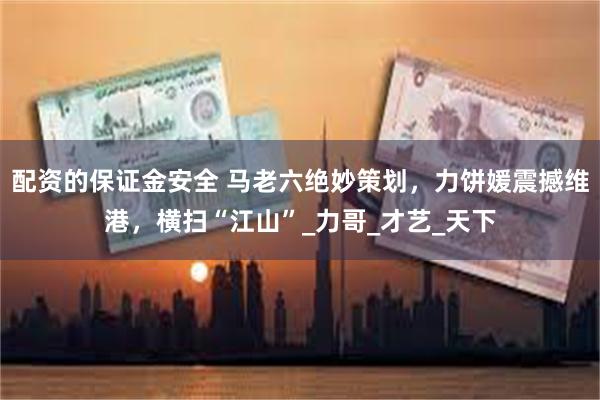 配资的保证金安全 马老六绝妙策划，力饼媛震撼维港，横扫“江山”_力哥_才艺_天下