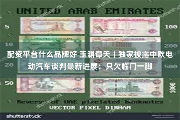 配资平台什么品牌好 玉渊谭天丨独家披露中欧电动汽车谈判最新进展：只欠临门一脚