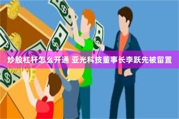 炒股杠杆怎么开通 亚光科技董事长李跃先被留置